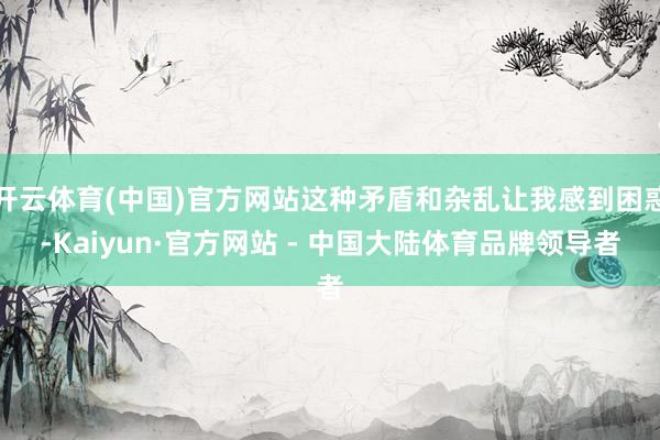 开云体育(中国)官方网站这种矛盾和杂乱让我感到困惑-Kaiyun·官方网站 - 中国大陆体育品牌领导者