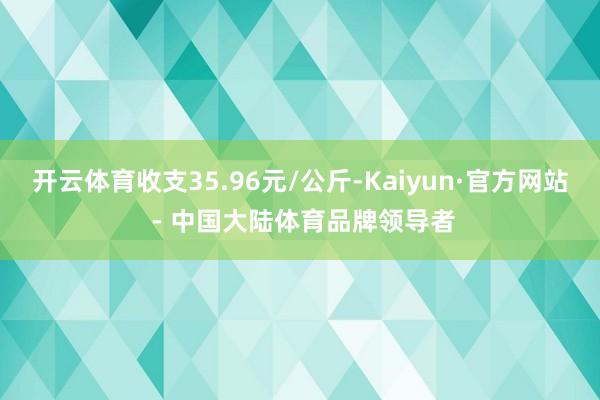 开云体育收支35.96元/公斤-Kaiyun·官方网站 - 中国大陆体育品牌领导者