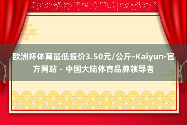 欧洲杯体育最低报价3.50元/公斤-Kaiyun·官方网站 - 中国大陆体育品牌领导者