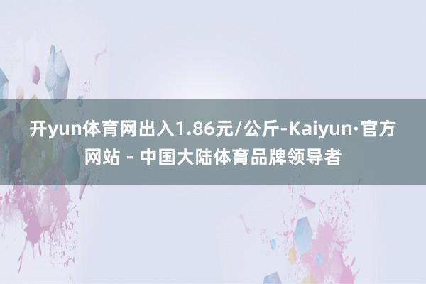 开yun体育网出入1.86元/公斤-Kaiyun·官方网站 - 中国大陆体育品牌领导者