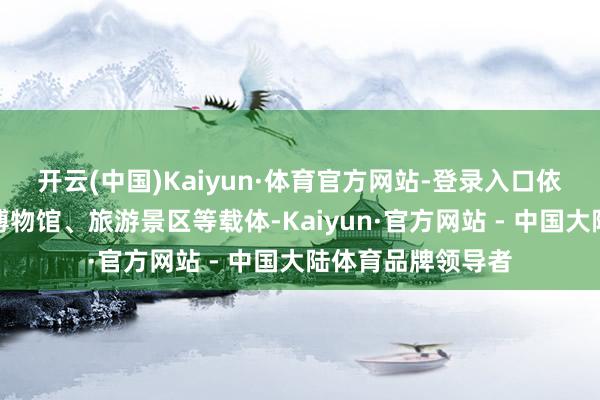 开云(中国)Kaiyun·体育官方网站-登录入口依托生意详细体、博物馆、旅游景区等载体-Kaiyun·官方网站 - 中国大陆体育品牌领导者