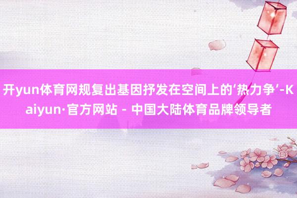 开yun体育网规复出基因抒发在空间上的‘热力争’-Kaiyun·官方网站 - 中国大陆体育品牌领导者