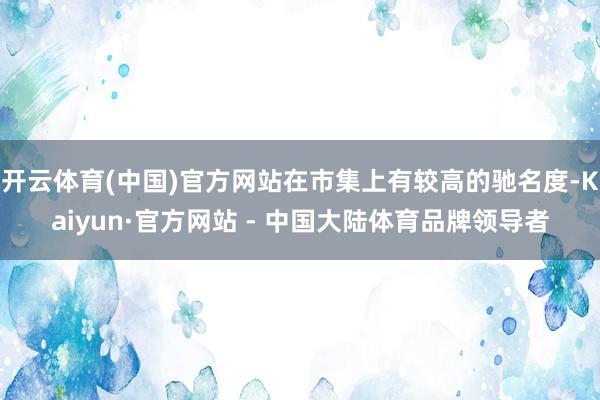 开云体育(中国)官方网站在市集上有较高的驰名度-Kaiyun·官方网站 - 中国大陆体育品牌领导者