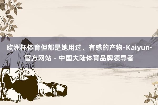 欧洲杯体育但都是她用过、有感的产物-Kaiyun·官方网站 - 中国大陆体育品牌领导者