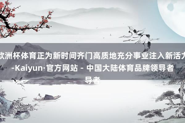 欧洲杯体育正为新时间齐门高质地充分事业注入新活力-Kaiyun·官方网站 - 中国大陆体育品牌领导者