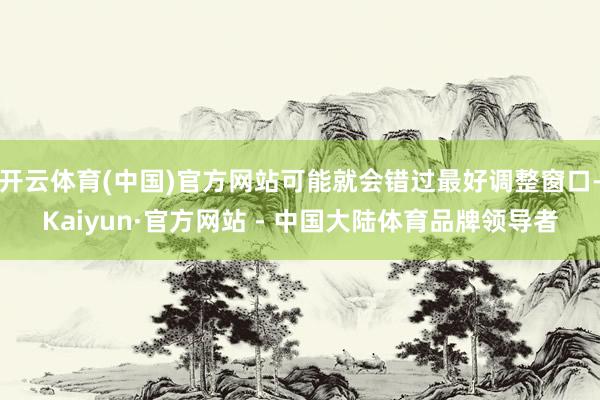 开云体育(中国)官方网站可能就会错过最好调整窗口-Kaiyun·官方网站 - 中国大陆体育品牌领导者