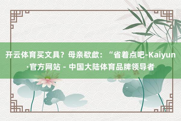 开云体育买文具？母亲欷歔：“省着点吧-Kaiyun·官方网站 - 中国大陆体育品牌领导者