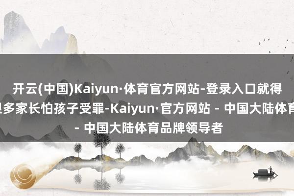 开云(中国)Kaiyun·体育官方网站-登录入口就得“反着来”很多家长怕孩子受罪-Kaiyun·官方网站 - 中国大陆体育品牌领导者