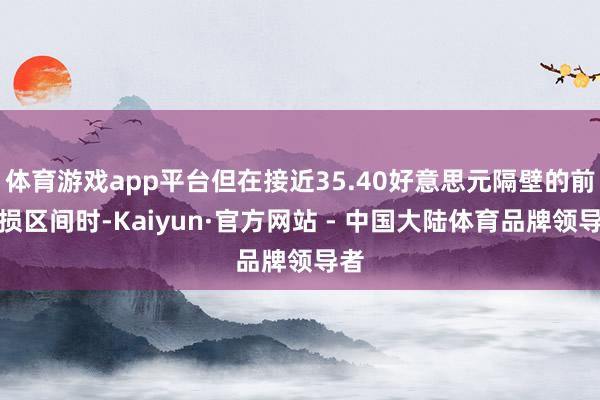 体育游戏app平台但在接近35.40好意思元隔壁的前破损区间时-Kaiyun·官方网站 - 中国大陆体育品牌领导者