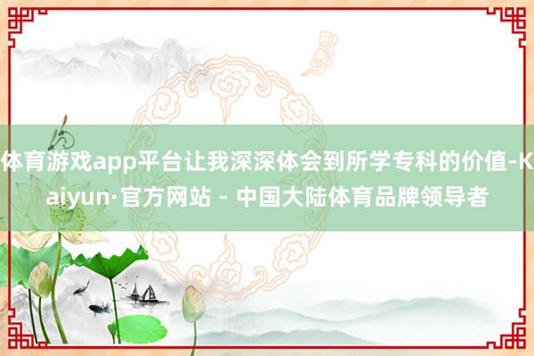 体育游戏app平台让我深深体会到所学专科的价值-Kaiyun·官方网站 - 中国大陆体育品牌领导者