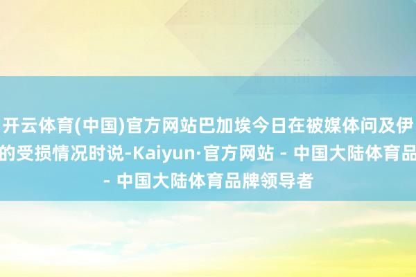 开云体育(中国)官方网站巴加埃今日在被媒体问及伊朗核要津的受损情况时说-Kaiyun·官方网站 - 中国大陆体育品牌领导者