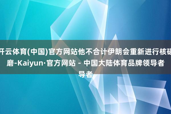 开云体育(中国)官方网站他不合计伊朗会重新进行核磋磨-Kaiyun·官方网站 - 中国大陆体育品牌领导者