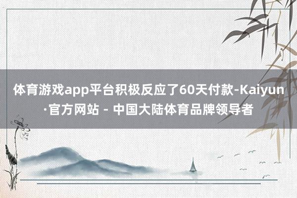 体育游戏app平台积极反应了60天付款-Kaiyun·官方网站 - 中国大陆体育品牌领导者