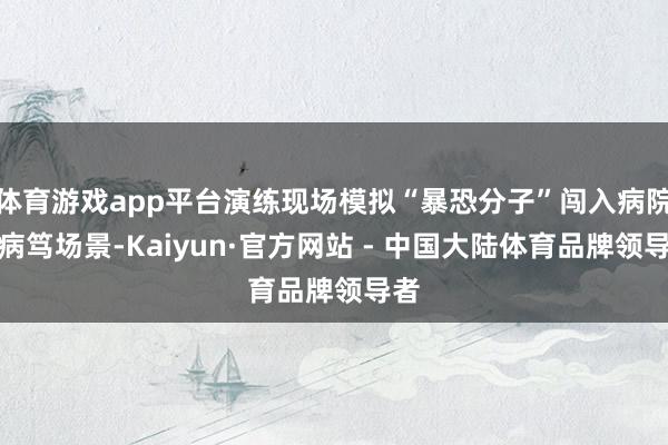 体育游戏app平台演练现场模拟“暴恐分子”闯入病院的病笃场景-Kaiyun·官方网站 - 中国大陆体育品牌领导者