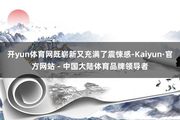 开yun体育网既崭新又充满了震悚感-Kaiyun·官方网站 - 中国大陆体育品牌领导者