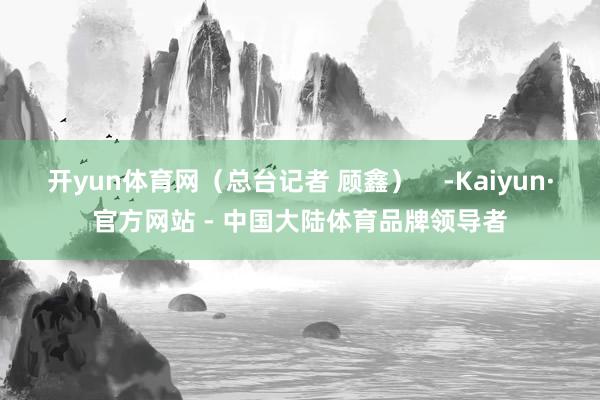 开yun体育网（总台记者 顾鑫）    -Kaiyun·官方网站 - 中国大陆体育品牌领导者