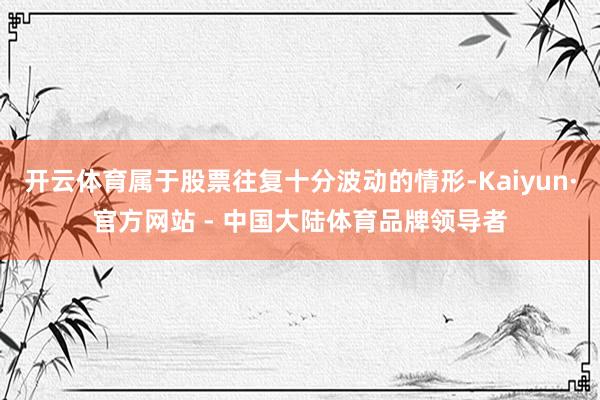开云体育属于股票往复十分波动的情形-Kaiyun·官方网站 - 中国大陆体育品牌领导者