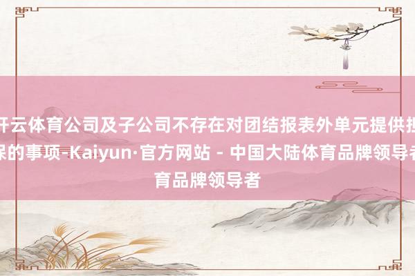 开云体育公司及子公司不存在对团结报表外单元提供担保的事项-Kaiyun·官方网站 - 中国大陆体育品牌领导者