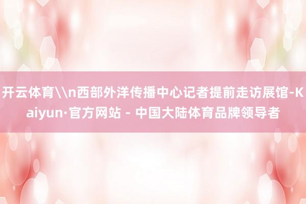 开云体育\n西部外洋传播中心记者提前走访展馆-Kaiyun·官方网站 - 中国大陆体育品牌领导者