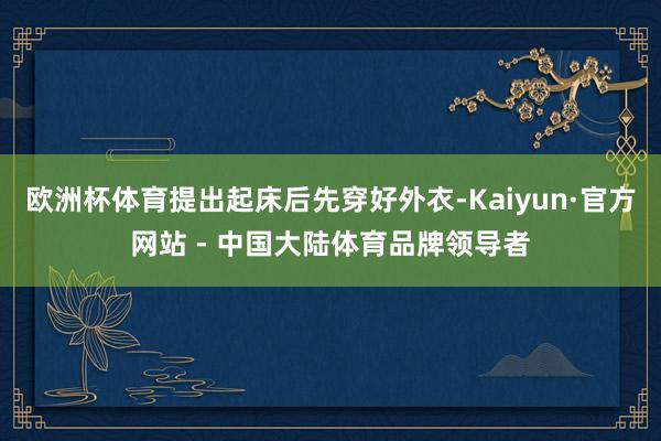欧洲杯体育提出起床后先穿好外衣-Kaiyun·官方网站 - 中国大陆体育品牌领导者