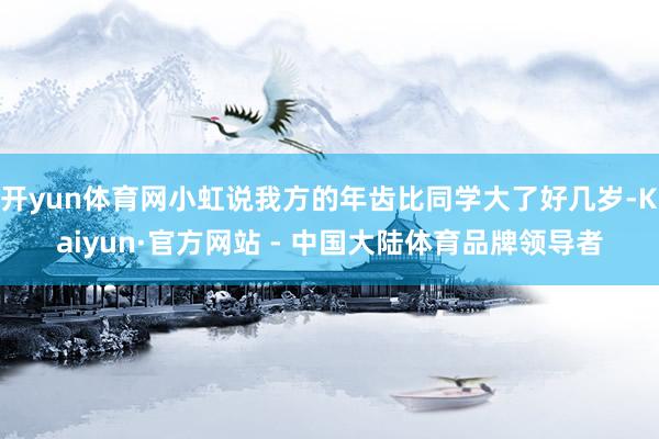 开yun体育网小虹说我方的年齿比同学大了好几岁-Kaiyun·官方网站 - 中国大陆体育品牌领导者