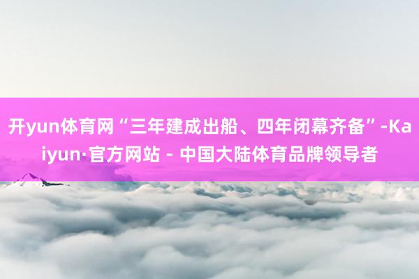 开yun体育网“三年建成出船、四年闭幕齐备”-Kaiyun·官方网站 - 中国大陆体育品牌领导者