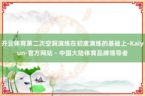 开云体育第二次空洞演练在初度演练的基础上-Kaiyun·官方网站 - 中国大陆体育品牌领导者