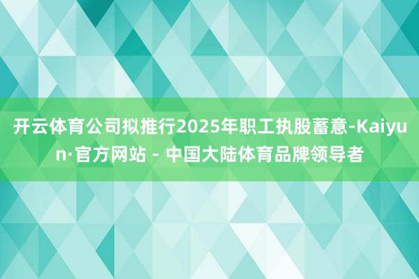 开云体育公司拟推行2025年职工执股蓄意-Kaiyun·官方网站 - 中国大陆体育品牌领导者