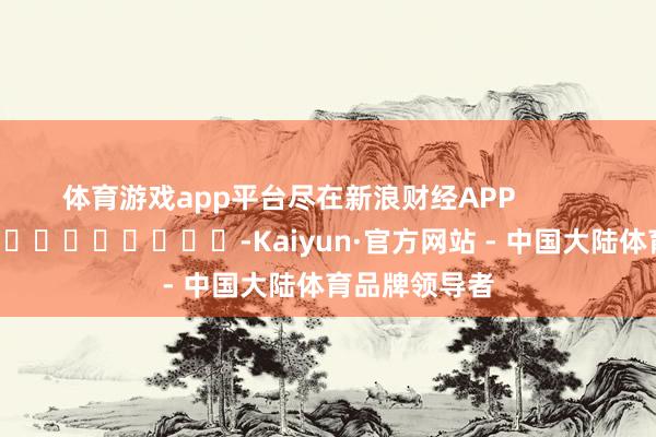 体育游戏app平台尽在新浪财经APP            													-Kaiyun·官方网站 - 中国大陆体育品牌领导者