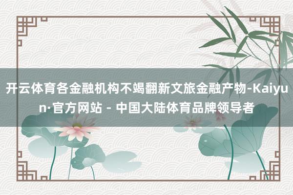 开云体育各金融机构不竭翻新文旅金融产物-Kaiyun·官方网站 - 中国大陆体育品牌领导者