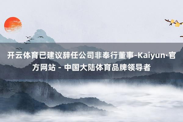开云体育已建议辞任公司非奉行董事-Kaiyun·官方网站 - 中国大陆体育品牌领导者
