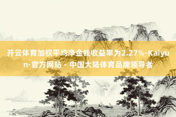 开云体育加权平均净金钱收益率为2.27%-Kaiyun·官方网站 - 中国大陆体育品牌领导者