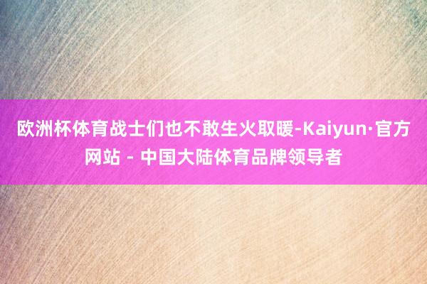 欧洲杯体育战士们也不敢生火取暖-Kaiyun·官方网站 - 中国大陆体育品牌领导者