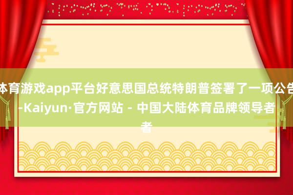 体育游戏app平台好意思国总统特朗普签署了一项公告-Kaiyun·官方网站 - 中国大陆体育品牌领导者