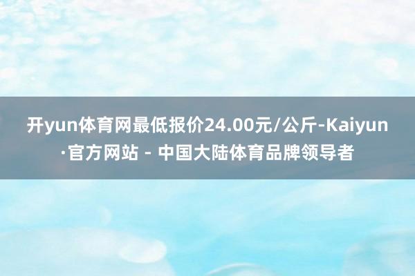 开yun体育网最低报价24.00元/公斤-Kaiyun·官方网站 - 中国大陆体育品牌领导者