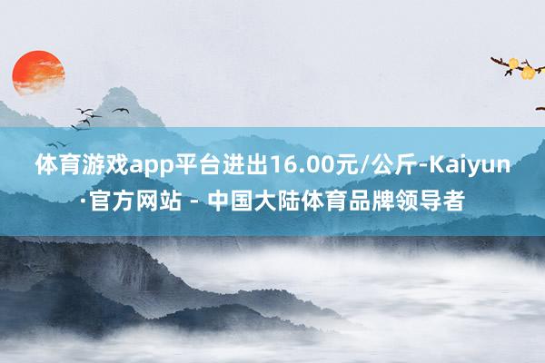 体育游戏app平台进出16.00元/公斤-Kaiyun·官方网站 - 中国大陆体育品牌领导者