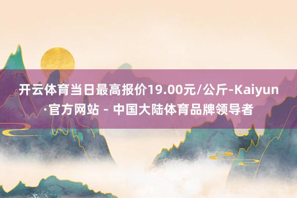开云体育当日最高报价19.00元/公斤-Kaiyun·官方网站 - 中国大陆体育品牌领导者
