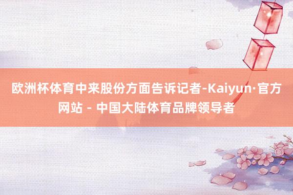 欧洲杯体育中来股份方面告诉记者-Kaiyun·官方网站 - 中国大陆体育品牌领导者