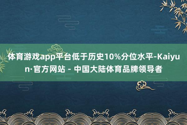 体育游戏app平台低于历史10%分位水平-Kaiyun·官方网站 - 中国大陆体育品牌领导者