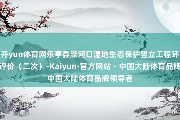 开yun体育网乐亭县滦河口湿地生态保护竖立工程环境影响评价（二次）-Kaiyun·官方网站 - 中国大陆体育品牌领导者