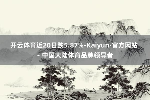 开云体育近20日跌5.87%-Kaiyun·官方网站 - 中国大陆体育品牌领导者