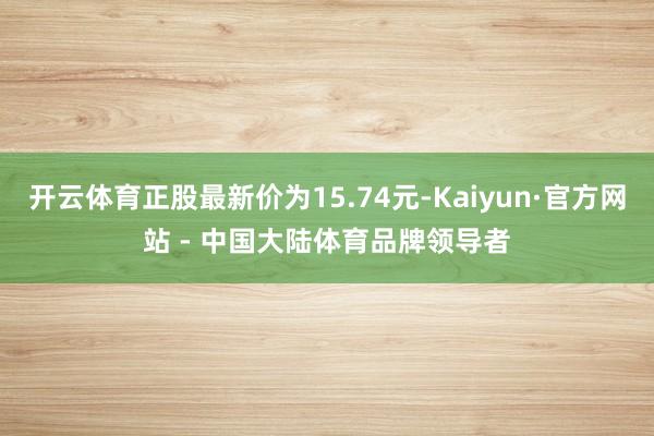 开云体育正股最新价为15.74元-Kaiyun·官方网站 - 中国大陆体育品牌领导者