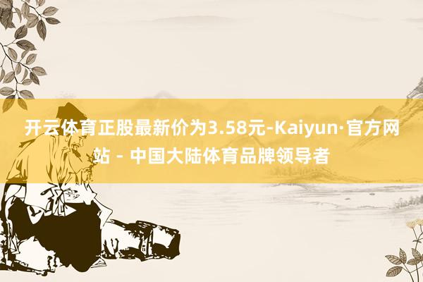 开云体育正股最新价为3.58元-Kaiyun·官方网站 - 中国大陆体育品牌领导者