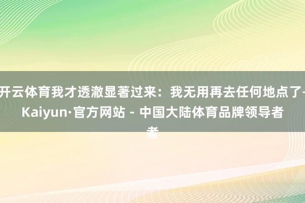 开云体育我才透澈显著过来：我无用再去任何地点了-Kaiyun·官方网站 - 中国大陆体育品牌领导者