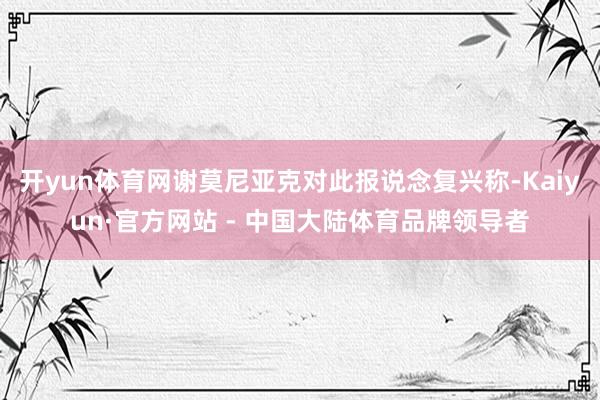 开yun体育网谢莫尼亚克对此报说念复兴称-Kaiyun·官方网站 - 中国大陆体育品牌领导者