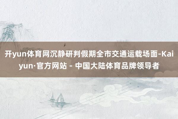 开yun体育网沉静研判假期全市交通运载场面-Kaiyun·官方网站 - 中国大陆体育品牌领导者