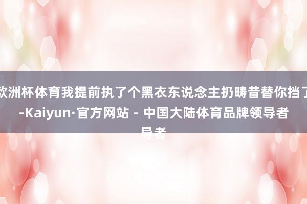 欧洲杯体育我提前执了个黑衣东说念主扔畴昔替你挡了-Kaiyun·官方网站 - 中国大陆体育品牌领导者