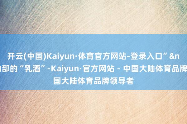 开云(中国)Kaiyun·体育官方网站-登录入口”&nbsp;内部的“乳酒”-Kaiyun·官方网站 - 中国大陆体育品牌领导者